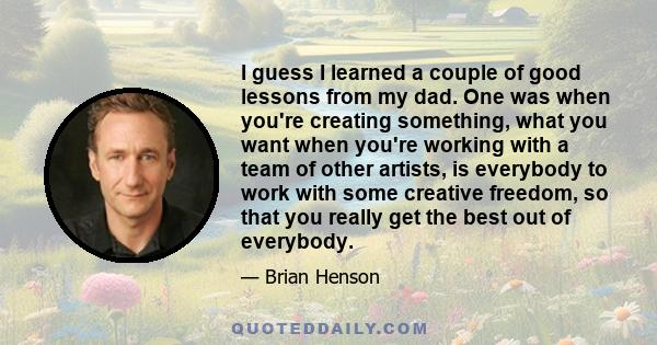 I guess I learned a couple of good lessons from my dad. One was when you're creating something, what you want when you're working with a team of other artists, is everybody to work with some creative freedom, so that