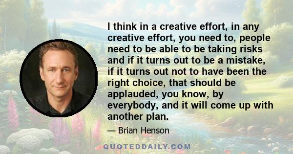 I think in a creative effort, in any creative effort, you need to, people need to be able to be taking risks and if it turns out to be a mistake, if it turns out not to have been the right choice, that should be