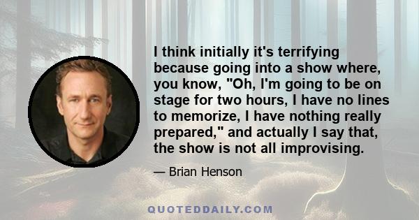 I think initially it's terrifying because going into a show where, you know, Oh, I'm going to be on stage for two hours, I have no lines to memorize, I have nothing really prepared, and actually I say that, the show is