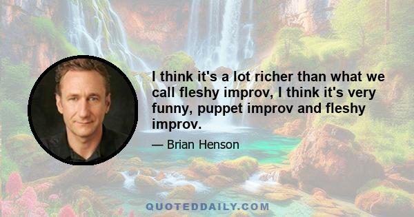 I think it's a lot richer than what we call fleshy improv, I think it's very funny, puppet improv and fleshy improv.