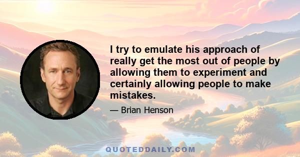 I try to emulate his approach of really get the most out of people by allowing them to experiment and certainly allowing people to make mistakes.