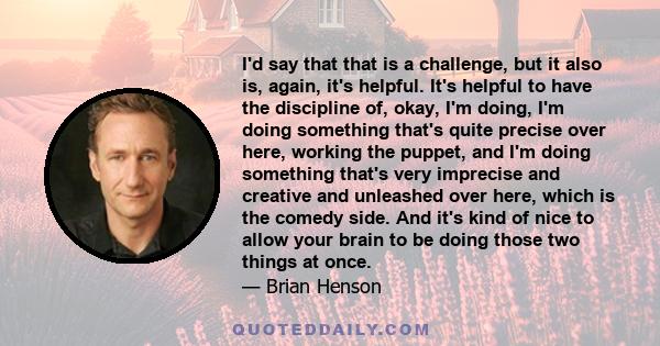 I'd say that that is a challenge, but it also is, again, it's helpful. It's helpful to have the discipline of, okay, I'm doing, I'm doing something that's quite precise over here, working the puppet, and I'm doing