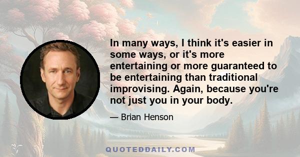 In many ways, I think it's easier in some ways, or it's more entertaining or more guaranteed to be entertaining than traditional improvising. Again, because you're not just you in your body.