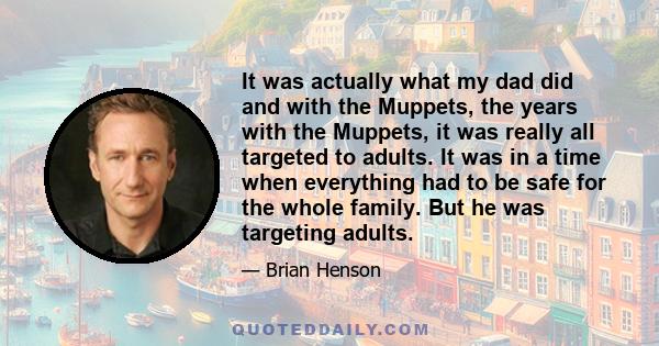 It was actually what my dad did and with the Muppets, the years with the Muppets, it was really all targeted to adults. It was in a time when everything had to be safe for the whole family. But he was targeting adults.