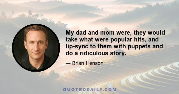 My dad and mom were, they would take what were popular hits, and lip-sync to them with puppets and do a ridiculous story.