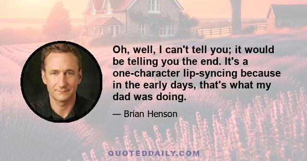 Oh, well, I can't tell you; it would be telling you the end. It's a one-character lip-syncing because in the early days, that's what my dad was doing.