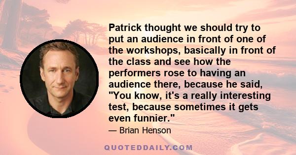 Patrick thought we should try to put an audience in front of one of the workshops, basically in front of the class and see how the performers rose to having an audience there, because he said, You know, it's a really