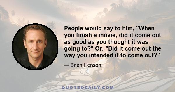 People would say to him, When you finish a movie, did it come out as good as you thought it was going to? Or, Did it come out the way you intended it to come out?