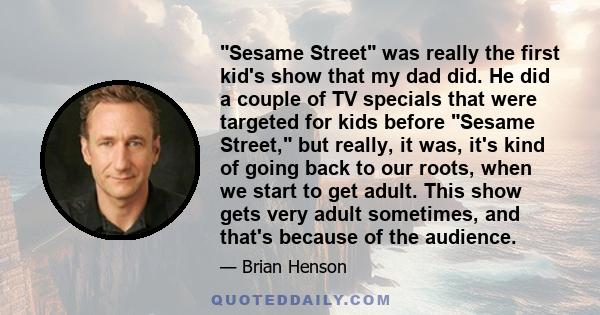 Sesame Street was really the first kid's show that my dad did. He did a couple of TV specials that were targeted for kids before Sesame Street, but really, it was, it's kind of going back to our roots, when we start to