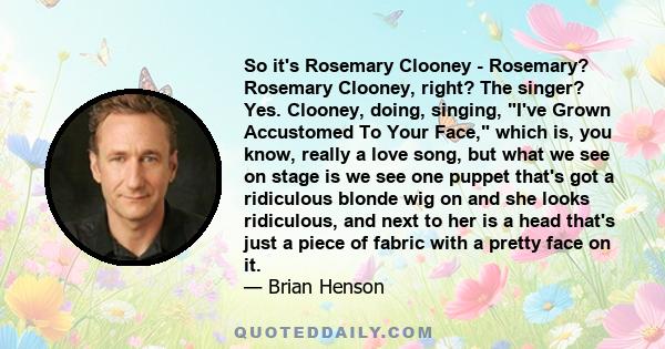 So it's Rosemary Clooney - Rosemary? Rosemary Clooney, right? The singer? Yes. Clooney, doing, singing, I've Grown Accustomed To Your Face, which is, you know, really a love song, but what we see on stage is we see one