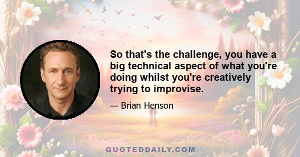 So that's the challenge, you have a big technical aspect of what you're doing whilst you're creatively trying to improvise.