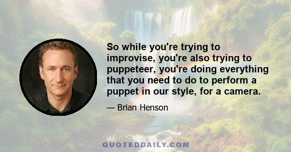 So while you're trying to improvise, you're also trying to puppeteer, you're doing everything that you need to do to perform a puppet in our style, for a camera.