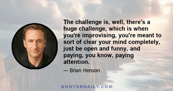 The challenge is, well, there's a huge challenge, which is when you're improvising, you're meant to sort of clear your mind completely, just be open and funny, and paying, you know, paying attention.