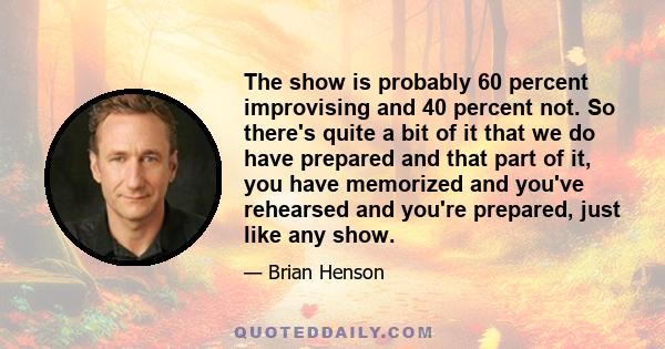 The show is probably 60 percent improvising and 40 percent not. So there's quite a bit of it that we do have prepared and that part of it, you have memorized and you've rehearsed and you're prepared, just like any show.