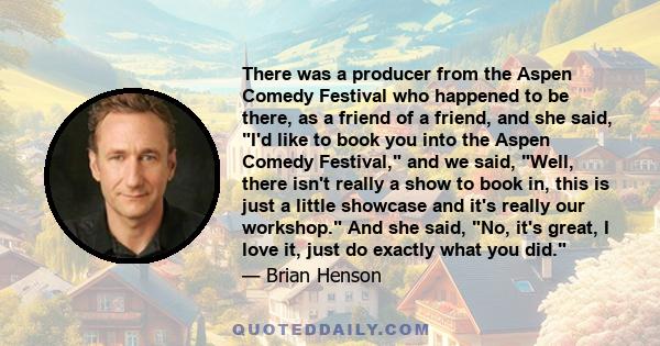 There was a producer from the Aspen Comedy Festival who happened to be there, as a friend of a friend, and she said, I'd like to book you into the Aspen Comedy Festival, and we said, Well, there isn't really a show to