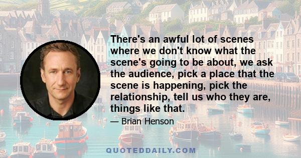 There's an awful lot of scenes where we don't know what the scene's going to be about, we ask the audience, pick a place that the scene is happening, pick the relationship, tell us who they are, things like that.