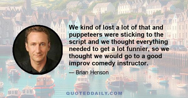 We kind of lost a lot of that and puppeteers were sticking to the script and we thought everything needed to get a lot funnier, so we thought we would go to a good improv comedy instructor.