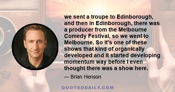 we sent a troupe to Edinborough, and then in Edinborough, there was a producer from the Melbourne Comedy Festival, so we went to Melbourne. So it's one of these shows that kind of organically developed and it started