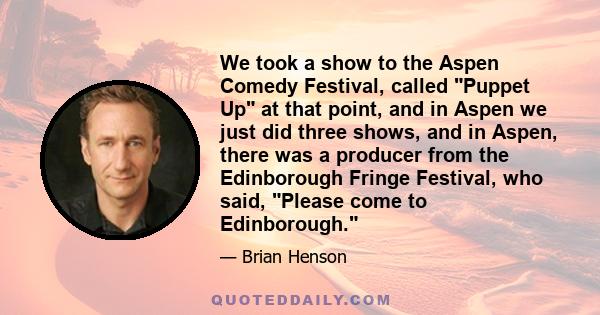 We took a show to the Aspen Comedy Festival, called Puppet Up at that point, and in Aspen we just did three shows, and in Aspen, there was a producer from the Edinborough Fringe Festival, who said, Please come to