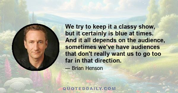 We try to keep it a classy show, but it certainly is blue at times. And it all depends on the audience, sometimes we've have audiences that don't really want us to go too far in that direction.