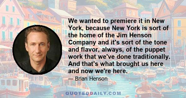 We wanted to premiere it in New York, because New York is sort of the home of the Jim Henson Company and it's sort of the tone and flavor, always, of the puppet work that we've done traditionally. And that's what