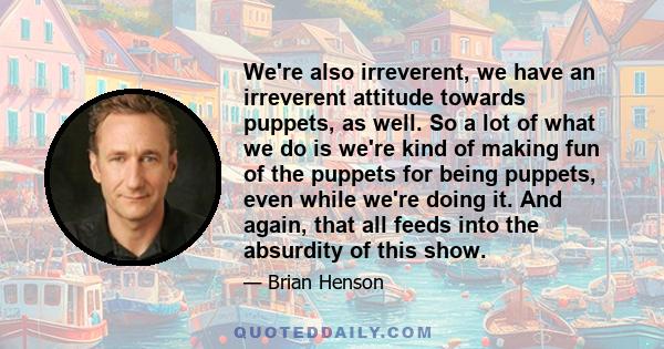 We're also irreverent, we have an irreverent attitude towards puppets, as well. So a lot of what we do is we're kind of making fun of the puppets for being puppets, even while we're doing it. And again, that all feeds