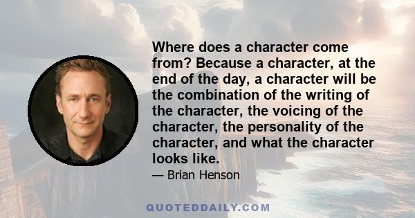 Where does a character come from? Because a character, at the end of the day, a character will be the combination of the writing of the character, the voicing of the character, the personality of the character, and what 