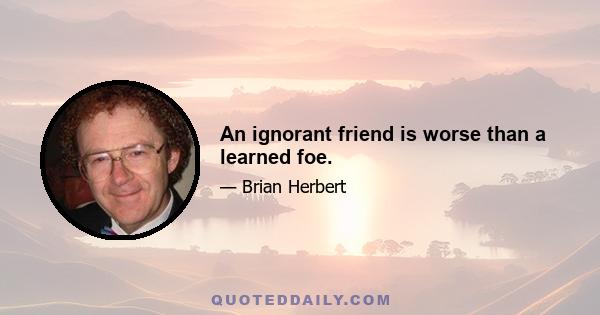 An ignorant friend is worse than a learned foe.