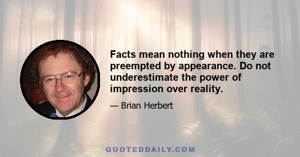 Facts mean nothing when they are preempted by appearance. Do not underestimate the power of impression over reality.