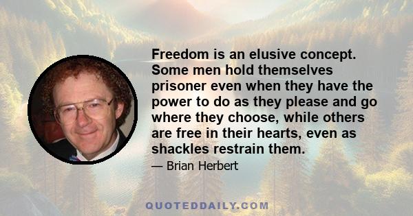 Freedom is an elusive concept. Some men hold themselves prisoner even when they have the power to do as they please and go where they choose, while others are free in their hearts, even as shackles restrain them.