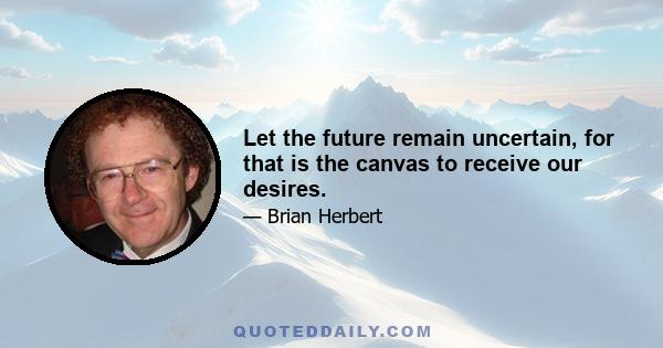 Let the future remain uncertain, for that is the canvas to receive our desires.