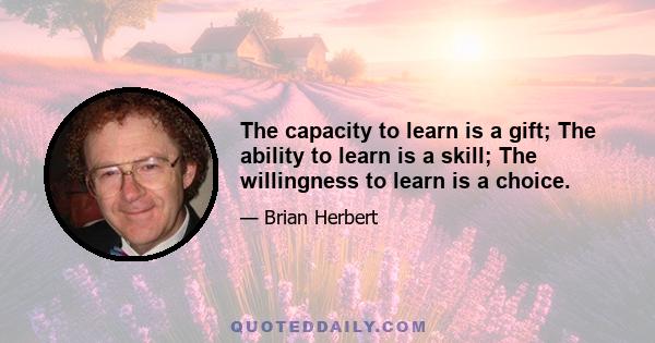 The capacity to learn is a gift; The ability to learn is a skill; The willingness to learn is a choice.