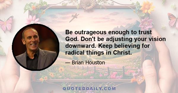 Be outrageous enough to trust God. Don't be adjusting your vision downward. Keep believing for radical things in Christ.