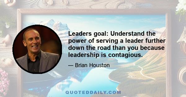 Leaders goal: Understand the power of serving a leader further down the road than you because leadership is contagious.