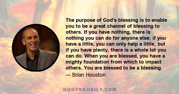 The purpose of God's blessing is to enable you to be a great channel of blessing to others. If you have nothing, there is nothing you can do for anyone else; if you have a little, you can only help a little; but if you