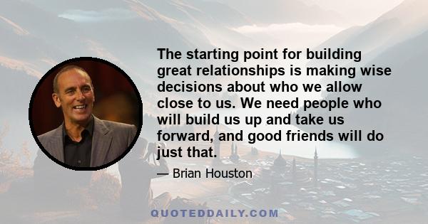 The starting point for building great relationships is making wise decisions about who we allow close to us. We need people who will build us up and take us forward, and good friends will do just that.