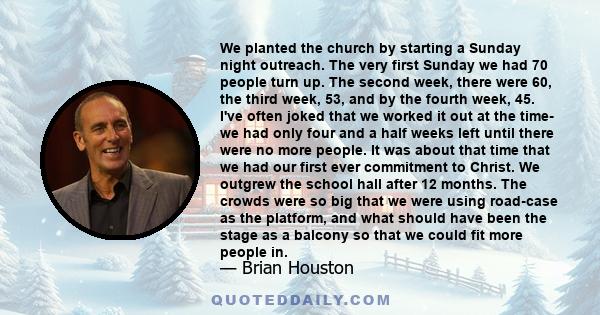 We planted the church by starting a Sunday night outreach. The very first Sunday we had 70 people turn up. The second week, there were 60, the third week, 53, and by the fourth week, 45. I've often joked that we worked