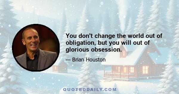 You don't change the world out of obligation, but you will out of glorious obsession.