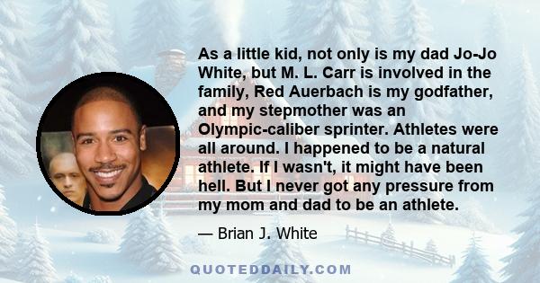 As a little kid, not only is my dad Jo-Jo White, but M. L. Carr is involved in the family, Red Auerbach is my godfather, and my stepmother was an Olympic-caliber sprinter. Athletes were all around. I happened to be a