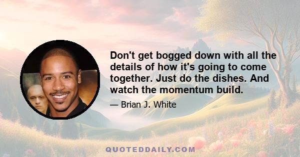 Don't get bogged down with all the details of how it's going to come together. Just do the dishes. And watch the momentum build.