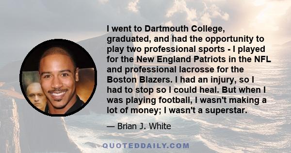 I went to Dartmouth College, graduated, and had the opportunity to play two professional sports - I played for the New England Patriots in the NFL and professional lacrosse for the Boston Blazers. I had an injury, so I