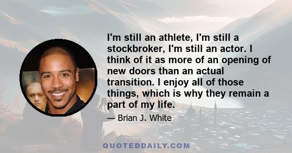 I'm still an athlete, I'm still a stockbroker, I'm still an actor. I think of it as more of an opening of new doors than an actual transition. I enjoy all of those things, which is why they remain a part of my life.