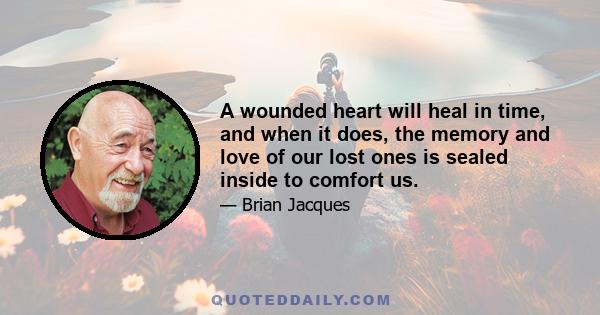 A wounded heart will heal in time, and when it does, the memory and love of our lost ones is sealed inside to comfort us.