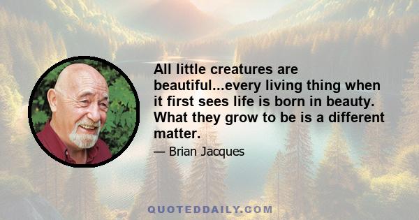 All little creatures are beautiful...every living thing when it first sees life is born in beauty. What they grow to be is a different matter.