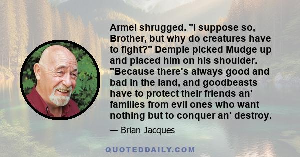 Armel shrugged. I suppose so, Brother, but why do creatures have to fight? Demple picked Mudge up and placed him on his shoulder. Because there's always good and bad in the land, and goodbeasts have to protect their