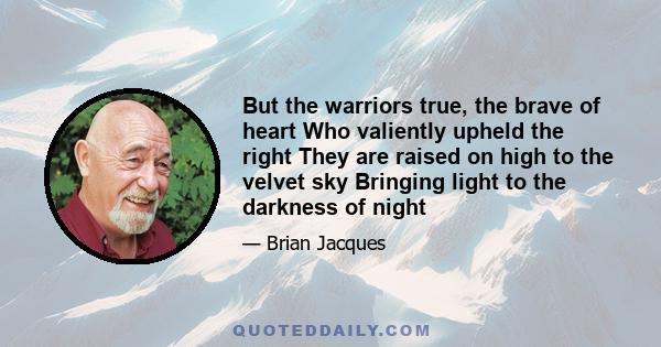 But the warriors true, the brave of heart Who valiently upheld the right They are raised on high to the velvet sky Bringing light to the darkness of night