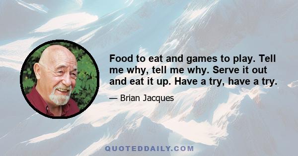 Food to eat and games to play. Tell me why, tell me why. Serve it out and eat it up. Have a try, have a try.