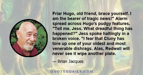 Friar Hugo, old friend, brace yourself. I am the bearer of tragic news! Alarm spread across Hugo's pudgy features. Tell me, Jess. What dreadful thing has happened? Jess spoke haltingly in a broken voice. I fear that