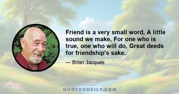 Friend is a very small word, A little sound we make, For one who is true, one who will do, Great deeds for friendship's sake.