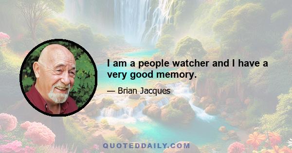 I am a people watcher and I have a very good memory.